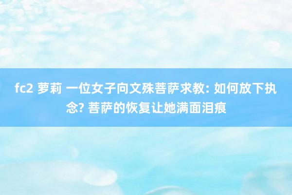 fc2 萝莉 一位女子向文殊菩萨求教: 如何放下执念? 菩萨的恢复让她满面泪痕