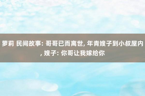 萝莉 民间故事: 哥哥已而离世, 年青嫂子到小叔屋内, 嫂子: 你哥让我嫁给你