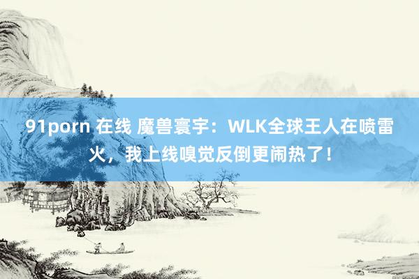 91porn 在线 魔兽寰宇：WLK全球王人在喷雷火，我上线嗅觉反倒更闹热了！