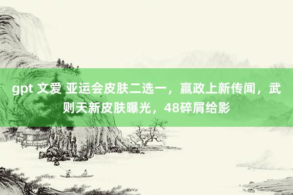 gpt 文爱 亚运会皮肤二选一，嬴政上新传闻，武则天新皮肤曝光，48碎屑给影