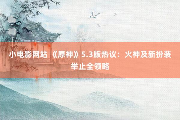 小电影网站 《原神》5.3版热议：火神及新扮装举止全领略