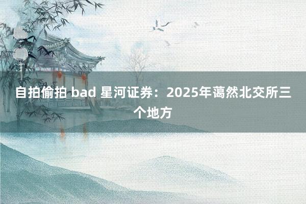 自拍偷拍 bad 星河证券：2025年蔼然北交所三个地方