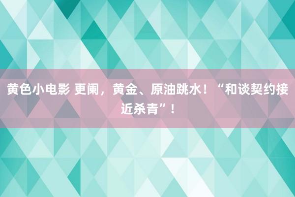 黄色小电影 更阑，黄金、原油跳水！“和谈契约接近杀青”！