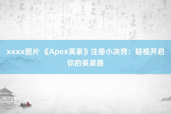 xxxx图片 《Apex英豪》注册小决窍：轻视开启你的英豪路