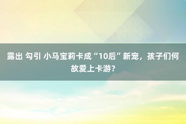 露出 勾引 小马宝莉卡成“10后”新宠，孩子们何故爱上卡游？