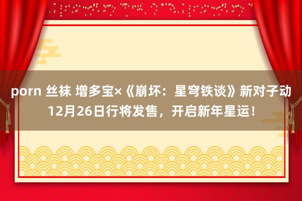 porn 丝袜 增多宝×《崩坏：星穹铁谈》新对子动12月26日行将发售，开启新年星运！