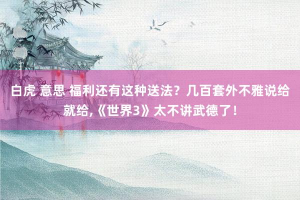 白虎 意思 福利还有这种送法？几百套外不雅说给就给,《世界3》太不讲武德了！