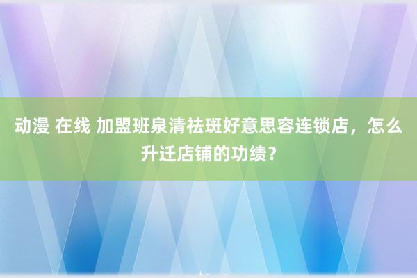 动漫 在线 加盟班泉清祛斑好意思容连锁店，怎么升迁店铺的功绩？