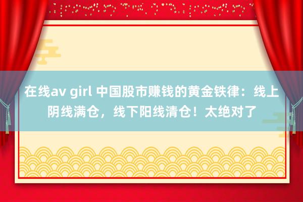 在线av girl 中国股市赚钱的黄金铁律：线上阴线满仓，线下阳线清仓！太绝对了