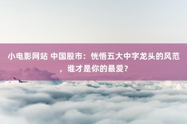 小电影网站 中国股市：恍悟五大中字龙头的风范，谁才是你的最爱？