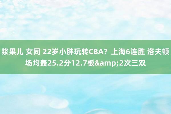 浆果儿 女同 22岁小胖玩转CBA？上海6连胜 洛夫顿场均轰25.2分12.7板&2次三双