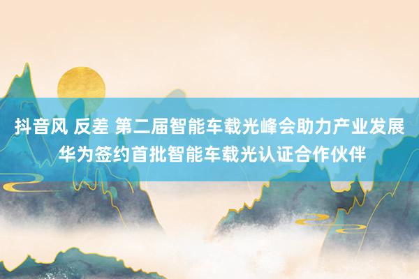 抖音风 反差 第二届智能车载光峰会助力产业发展 华为签约首批智能车载光认证合作伙伴