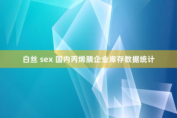 白丝 sex 国内丙烯腈企业库存数据统计