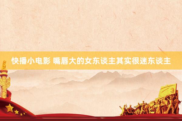快播小电影 嘴唇大的女东谈主其实很迷东谈主