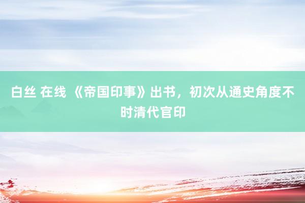 白丝 在线 《帝国印事》出书，初次从通史角度不时清代官印