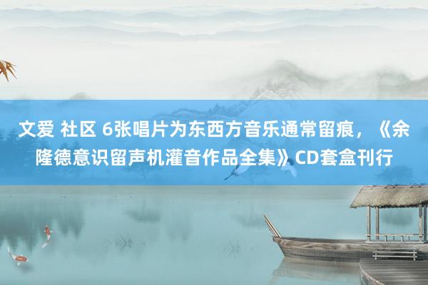 文爱 社区 6张唱片为东西方音乐通常留痕，《余隆德意识留声机灌音作品全集》CD套盒刊行