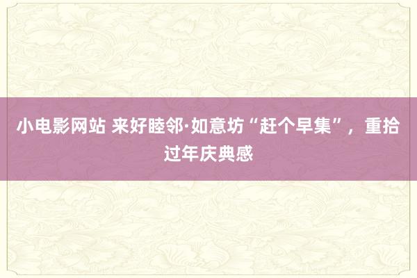 小电影网站 来好睦邻·如意坊“赶个早集”，重拾过年庆典感