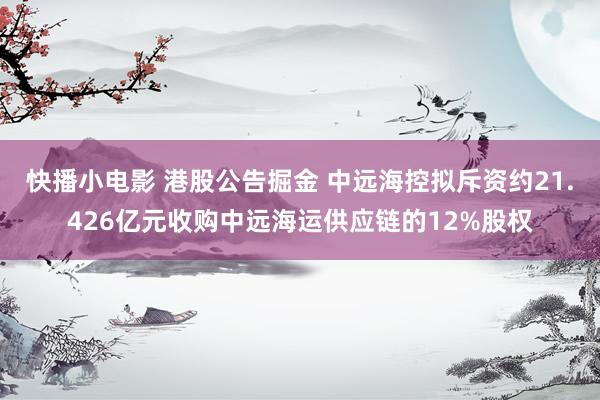 快播小电影 港股公告掘金 中远海控拟斥资约21.426亿元收购中远海运供应链的12%股权