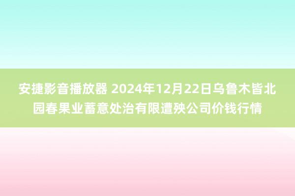 安捷影音播放器 2024年12月22日乌鲁木皆北园春果业蓄意处治有限遭殃公司价钱行情