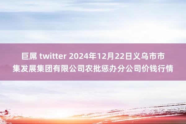巨屌 twitter 2024年12月22日义乌市市集发展集团有限公司农批惩办分公司价钱行情
