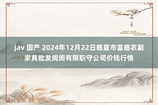 jav 国产 2024年12月22日临夏市富临农副家具批发阛阓有限职守公司价钱行情
