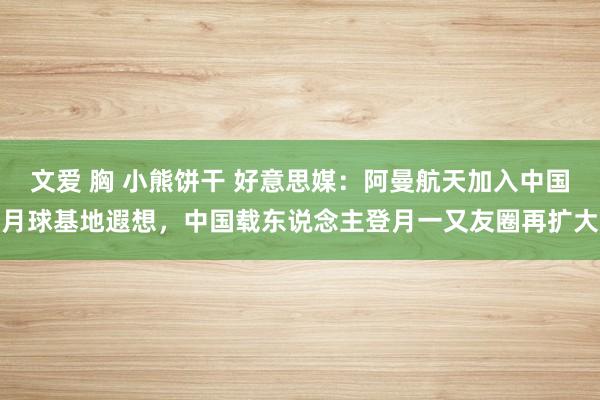 文爱 胸 小熊饼干 好意思媒：阿曼航天加入中国月球基地遐想，中国载东说念主登月一又友圈再扩大