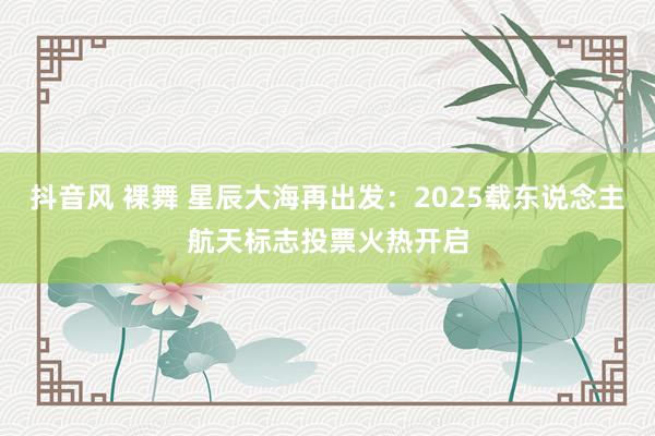 抖音风 裸舞 星辰大海再出发：2025载东说念主航天标志投票火热开启