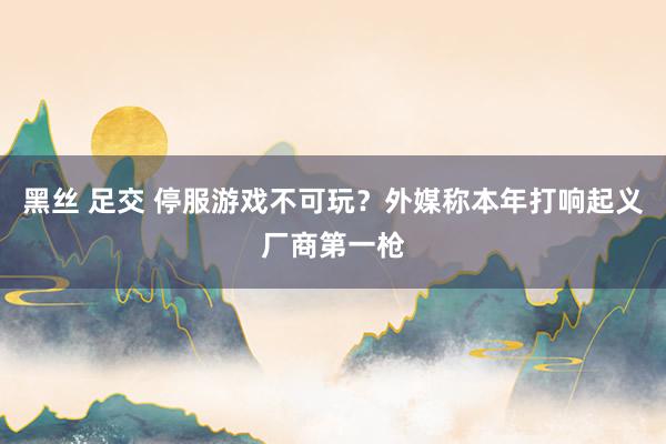 黑丝 足交 停服游戏不可玩？外媒称本年打响起义厂商第一枪