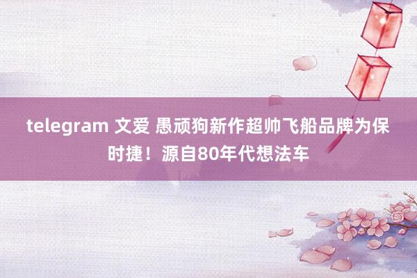 telegram 文爱 愚顽狗新作超帅飞船品牌为保时捷！源自80年代想法车