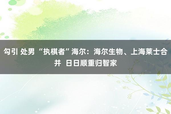 勾引 处男 “执棋者”海尔：海尔生物、上海莱士合并  日日顺重归智家