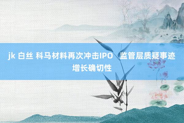 jk 白丝 科马材料再次冲击IPO   监管层质疑事迹增长确切性