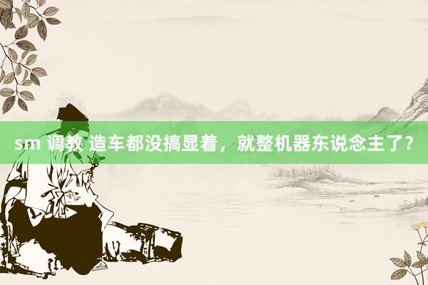 sm 调教 造车都没搞显着，就整机器东说念主了？