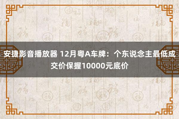 安捷影音播放器 12月粤A车牌：个东说念主最低成交价保握10000元底价
