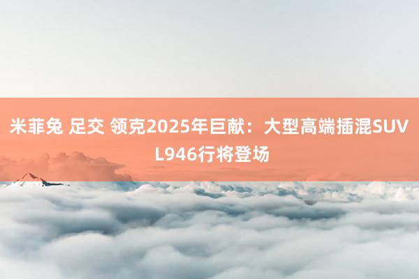 米菲兔 足交 领克2025年巨献：大型高端插混SUV L946行将登场