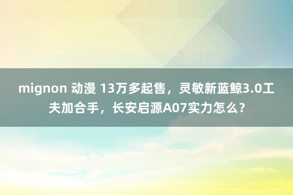 mignon 动漫 13万多起售，灵敏新蓝鲸3.0工夫加合手，长安启源A07实力怎么？
