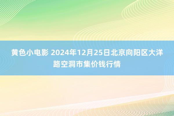 黄色小电影 2024年12月25日北京向阳区大洋路空洞市集价钱行情