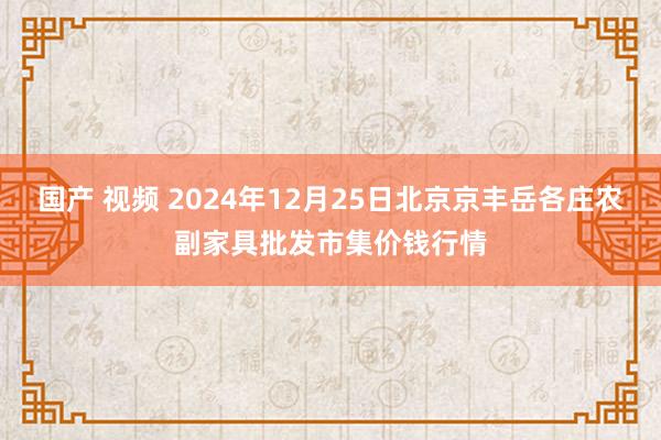 国产 视频 2024年12月25日北京京丰岳各庄农副家具批发市集价钱行情