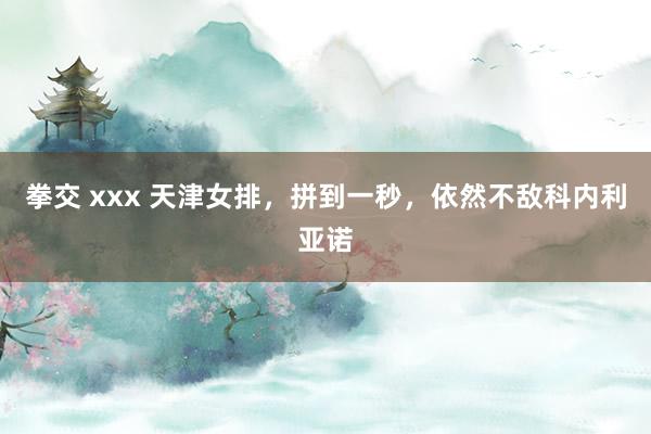 拳交 xxx 天津女排，拼到一秒，依然不敌科内利亚诺