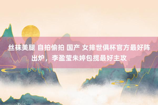 丝袜美腿 自拍偷拍 国产 女排世俱杯官方最好阵出炉，李盈莹朱婷包揽最好主攻