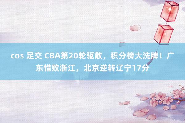 cos 足交 CBA第20轮驱散，积分榜大洗牌！广东惜败浙江，北京逆转辽宁17分