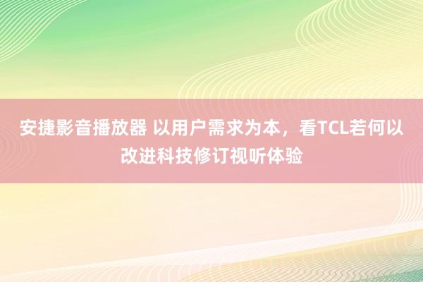 安捷影音播放器 以用户需求为本，看TCL若何以改进科技修订视听体验