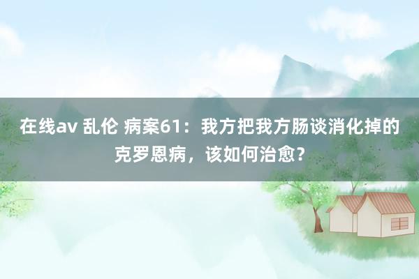 在线av 乱伦 病案61：我方把我方肠谈消化掉的克罗恩病，该如何治愈？