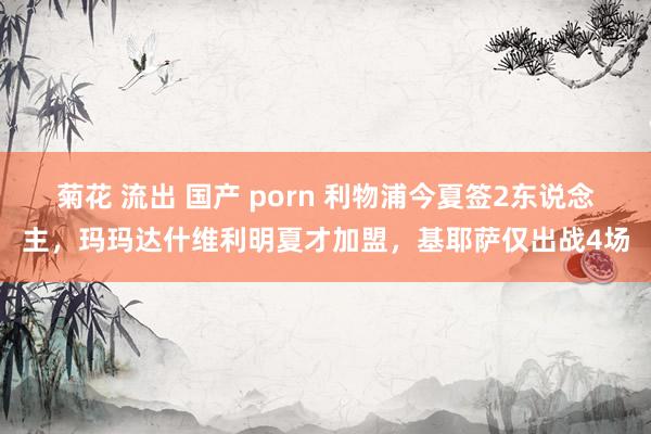 菊花 流出 国产 porn 利物浦今夏签2东说念主，玛玛达什维利明夏才加盟，基耶萨仅出战4场