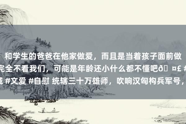 和学生的爸爸在他家做爱，而且是当着孩子面前做爱，太刺激了，孩子完全不看我们，可能是年龄还小什么都不懂吧🤣 #同城 #文爱 #自慰 统辖三十万雄师，吹响汉匈构兵军号，主帅为安在史册上“缺席”？