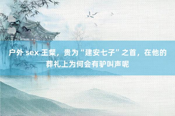 户外 sex 王粲，贵为“建安七子”之首，在他的葬礼上为何会有驴叫声呢