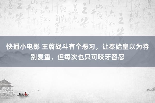 快播小电影 王翦战斗有个恶习，让秦始皇以为特别爱重，但每次也只可咬牙容忍
