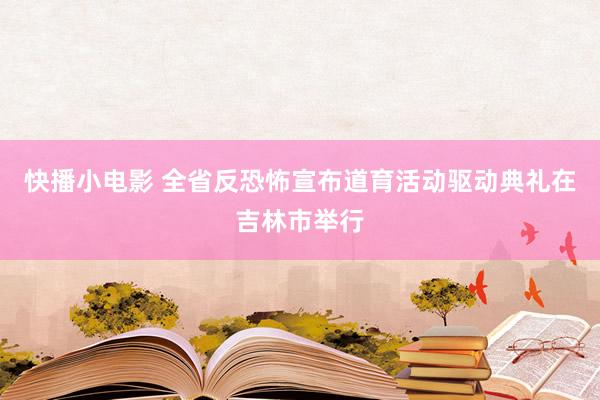 快播小电影 全省反恐怖宣布道育活动驱动典礼在吉林市举行