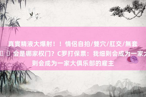 真實精液大爆射！！情侶自拍/雙穴/肛交/無套/大量噴精 👀会是哪家权门？C罗打保票：我细则会成为一家大俱乐部的雇主