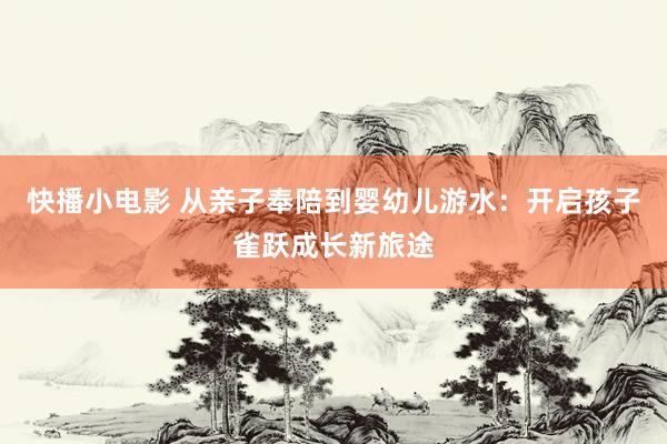 快播小电影 从亲子奉陪到婴幼儿游水：开启孩子雀跃成长新旅途