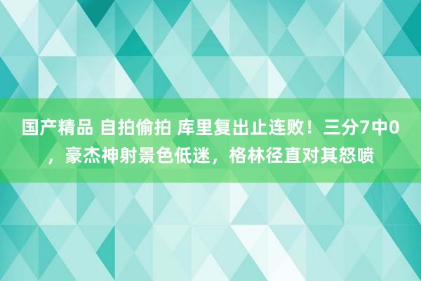 国产精品 自拍偷拍 库里复出止连败！三分7中0，豪杰神射景色低迷，格林径直对其怒喷